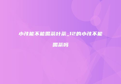小孩能不能喝茶叶茶_12的小孩不能喝茶吗