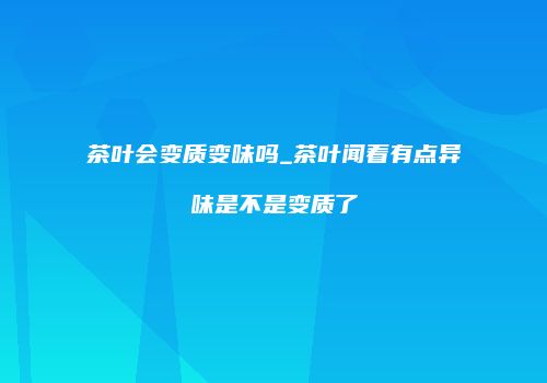 茶叶会变质变味吗_茶叶闻着有点异味是不是变质了