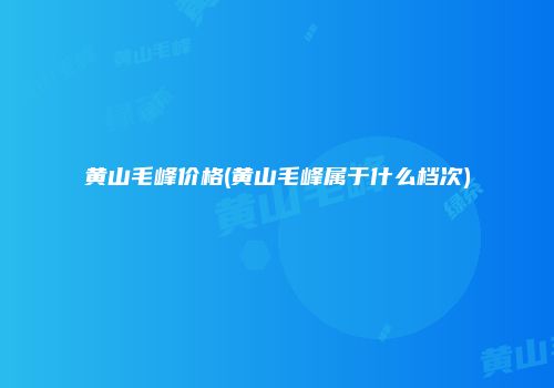 黄山毛峰价格(黄山毛峰属于什么档次)