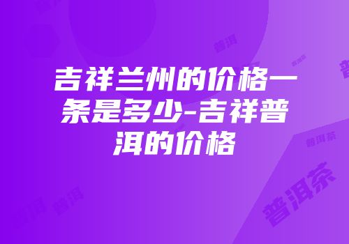 吉祥兰州的价格一条是多少-吉祥普洱的价格