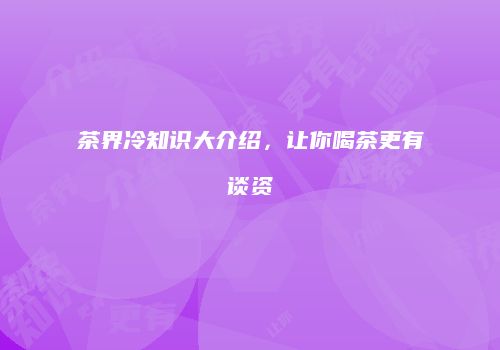 茶界冷知识大介绍，让你喝茶更有谈资
