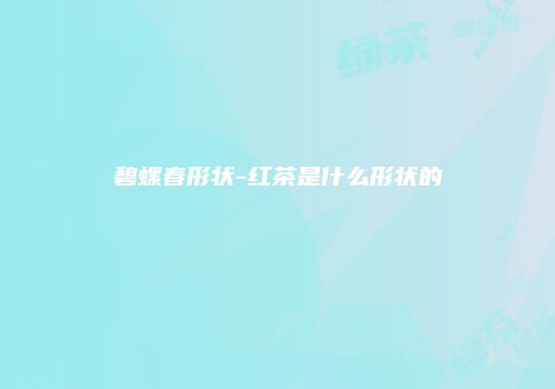 碧螺春形状-红茶是什么形状的