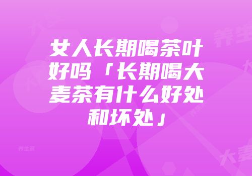 女人长期喝茶叶好吗「长期喝大麦茶有什么好处和坏处」