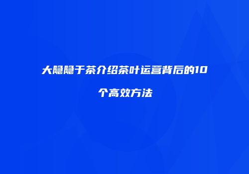 大隐隐于茶介绍茶叶运营背后的10个高效方法