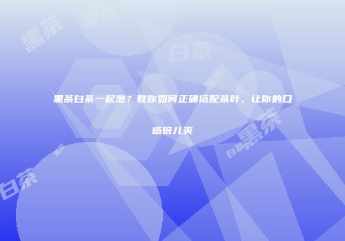 黑茶白茶一起泡？教你如何正确搭配茶叶，让你的口感倍儿爽