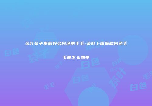 茶叶袋子里面好多白色的毛毛-茶叶上面有些白色毛毛是怎么回事
