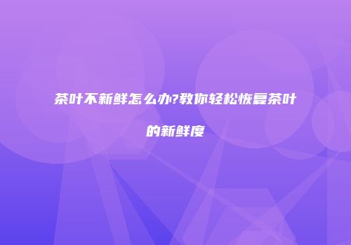 茶叶不新鲜怎么办?教你轻松恢复茶叶的新鲜度