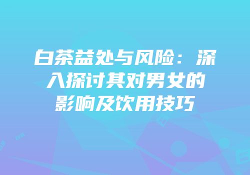 白茶益处与风险：深入探讨其对男女的影响及饮用技巧
