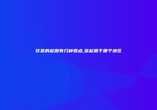 饮茶的起源有几种观点,茶起源于哪个地区