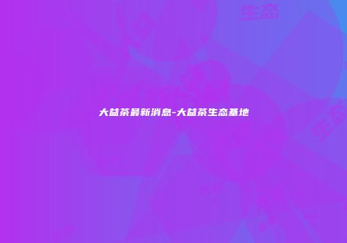 大益茶最新消息-大益茶生态基地
