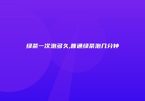 绿茶一次泡多久,普通绿茶泡几分钟