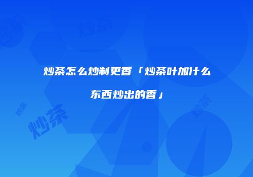 炒茶怎么炒制更香「炒茶叶加什么东西炒出的香」