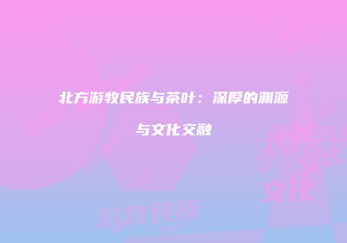北方游牧民族与茶叶：深厚的渊源与文化交融