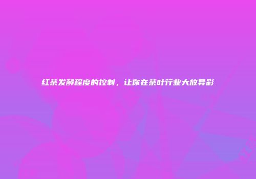 红茶发酵程度的控制，让你在茶叶行业大放异彩