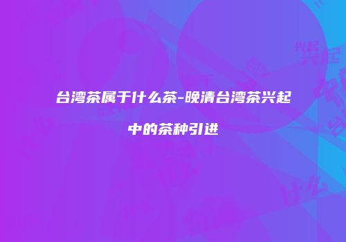 台湾茶属于什么茶-晚清台湾茶兴起中的茶种引进