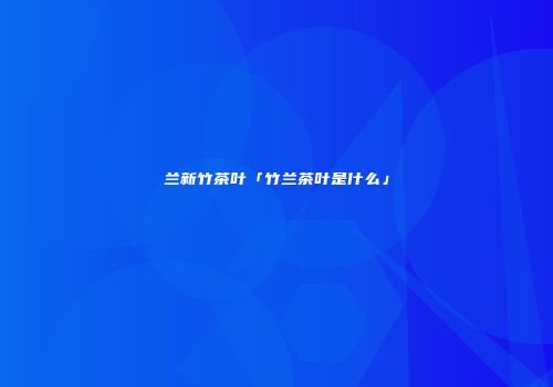兰新竹茶叶「竹兰茶叶是什么」
