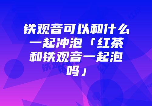 铁观音可以和什么一起冲泡「红茶和铁观音一起泡吗」