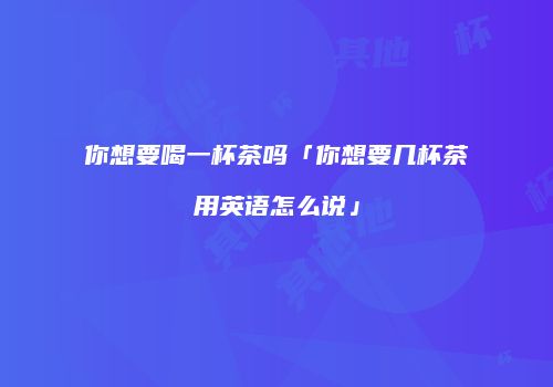 你想要喝一杯茶吗「你想要几杯茶用英语怎么说」