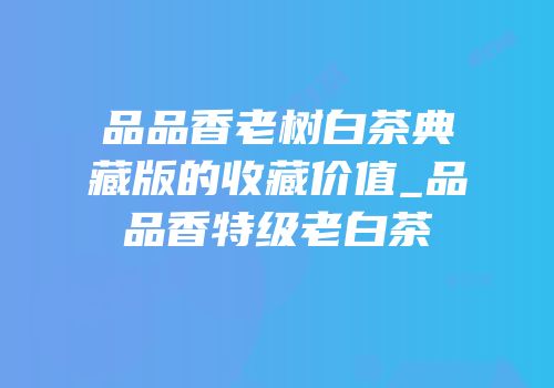品品香老树白茶典藏版的收藏价值_品品香特级老白茶