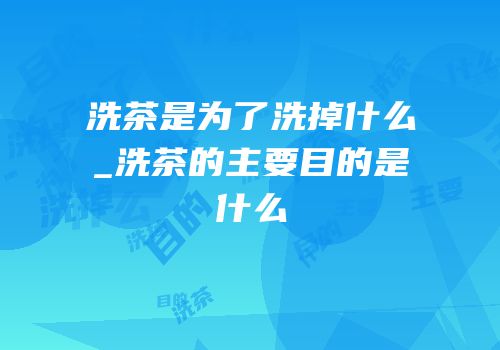 洗茶是为了洗掉什么_洗茶的主要目的是什么