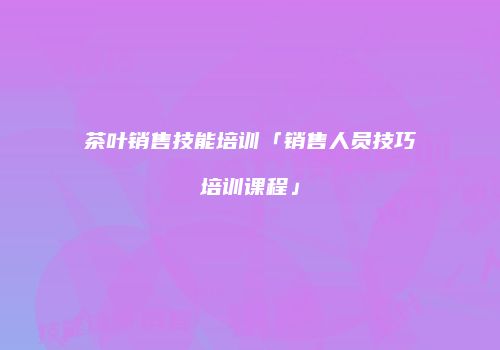 茶叶销售技能培训「销售人员技巧培训课程」