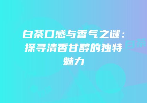 白茶口感与香气之谜：探寻清香甘醇的独特魅力