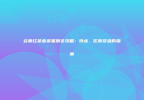 云南红茶春茶鉴别全攻略：特点、区别及选购指南