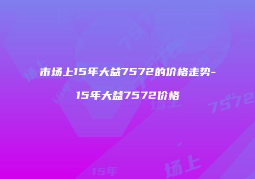 市场上15年大益7572的价格走势-15年大益7572价格