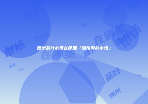 滕州茶叶市场在哪里「滕州海鲜市场」