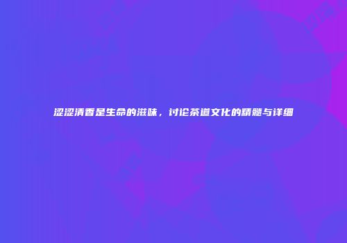 涩涩清香是生命的滋味，讨论茶道文化的精髓与详细