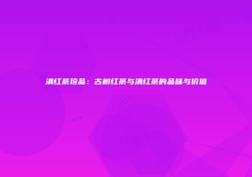 滇红茶珍品：古树红茶与滇红茶的品味与价值