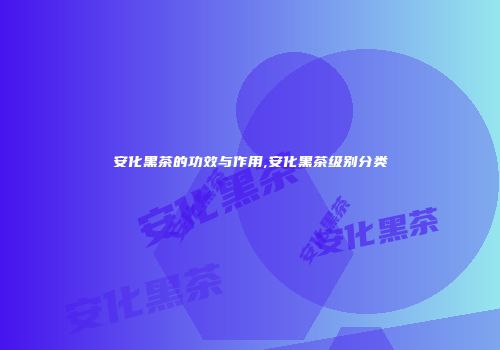 安化黑茶的功效与作用,安化黑茶级别分类