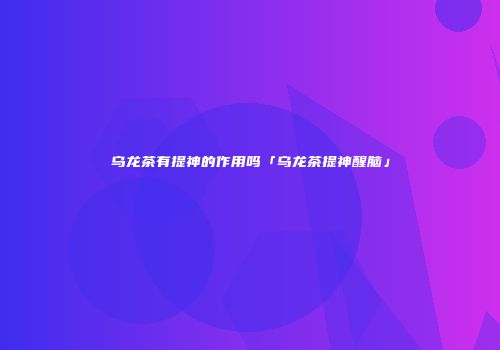 乌龙茶有提神的作用吗「乌龙茶提神醒脑」