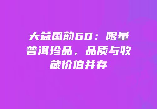 大益国韵60：限量普洱珍品，品质与收藏价值并存
