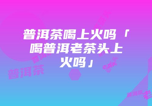 普洱茶喝上火吗「喝普洱老茶头上火吗」