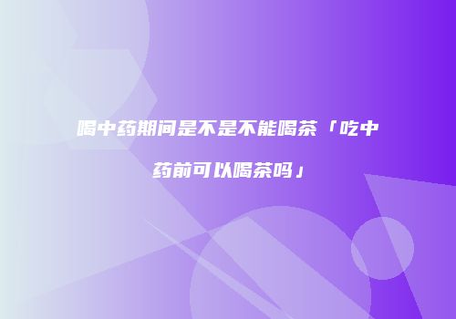 喝中药期间是不是不能喝茶「吃中药前可以喝茶吗」
