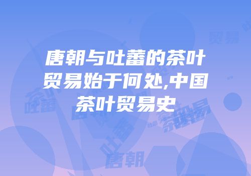 唐朝与吐蕃的茶叶贸易始于何处,中国茶叶贸易史