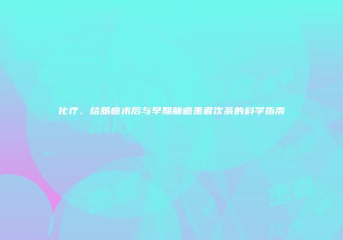 化疗、结肠癌术后与早期肺癌患者饮茶的科学指南