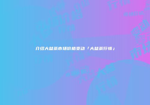 介绍大益茶市场价格变动「大益茶行情」
