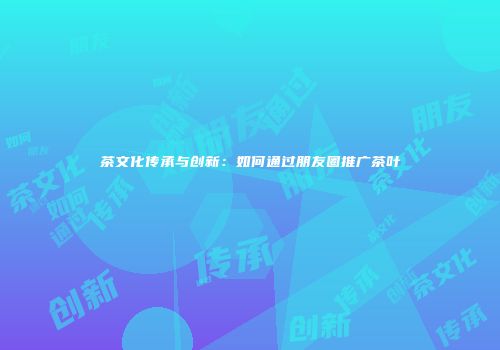 茶文化传承与创新：如何通过朋友圈推广茶叶