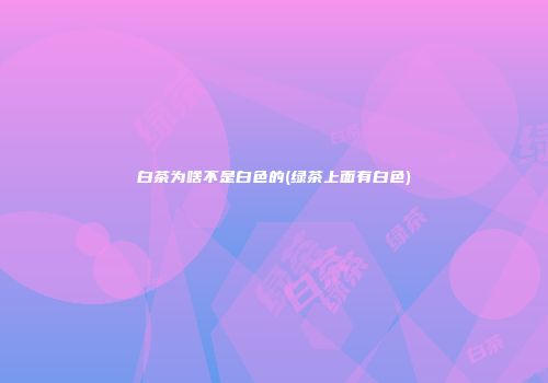 白茶为啥不是白色的(绿茶上面有白色)