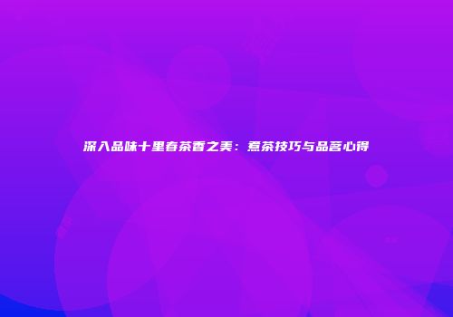 深入品味十里春茶香之美：煮茶技巧与品茗心得