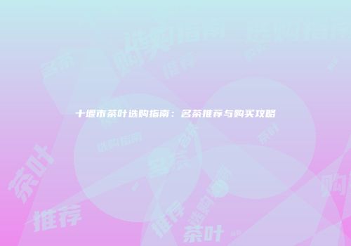 十堰市茶叶选购指南：名茶推荐与购买攻略