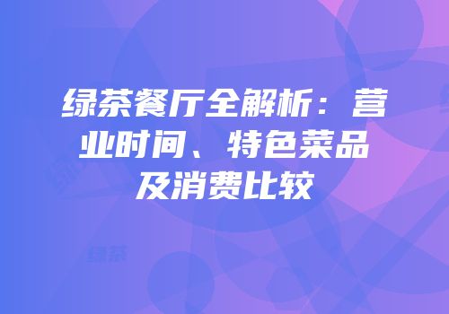 绿茶餐厅全解析：营业时间、特色菜品及消费比较