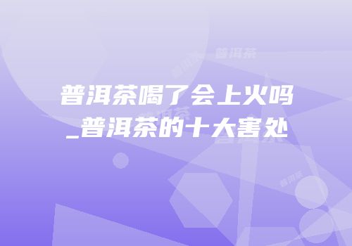 普洱茶喝了会上火吗_普洱茶的十大害处