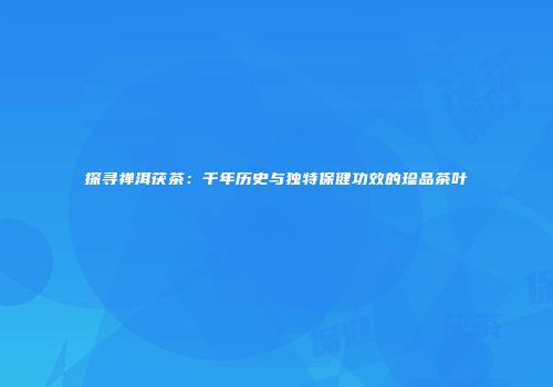 探寻禅洱茯茶：千年历史与独特保健功效的珍品茶叶
