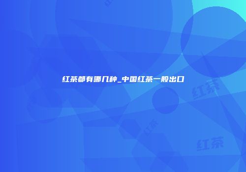 红茶都有哪几种_中国红茶一般出口