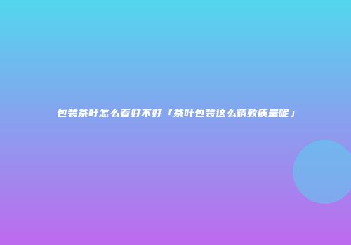 包装茶叶怎么看好不好「茶叶包装这么精致质量呢」