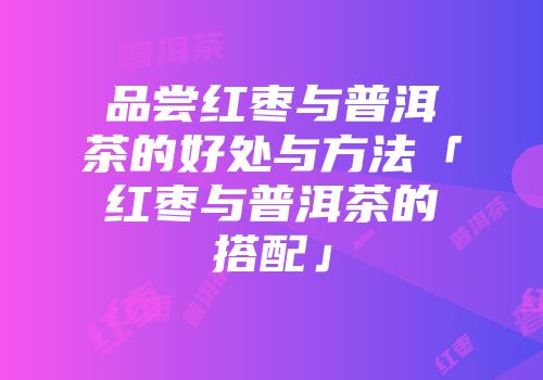 品尝红枣与普洱茶的好处与方法「红枣与普洱茶的搭配」