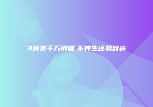 3种茶千万别喝,不养生还易致病